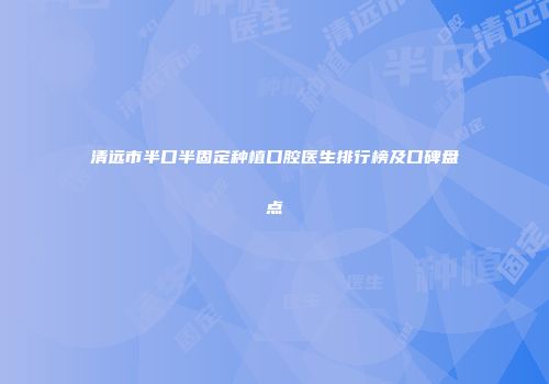清远市半口半固定种植口腔医生排行榜及口碑盘点