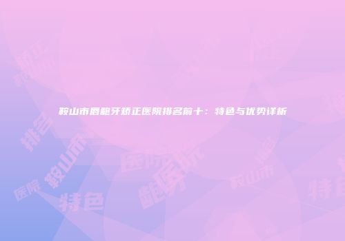 鞍山市唇龅牙矫正医院排名前十：特色与优势详析