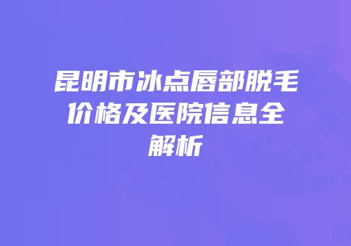 昆明市冰点唇部脱毛价格及医院信息全解析
