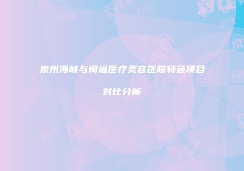 泉州海峡与闽福医疗美容医院特色项目对比分析