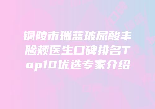 铜陵市瑞蓝玻尿酸丰脸颊医生口碑排名Top10优选专家介绍