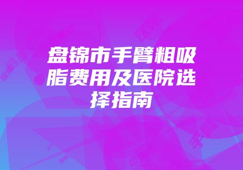 盘锦市手臂粗吸脂费用及医院选择指南