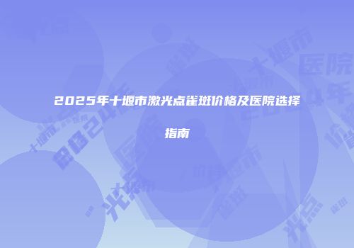 2025年十堰市激光点雀斑价格及医院选择指南