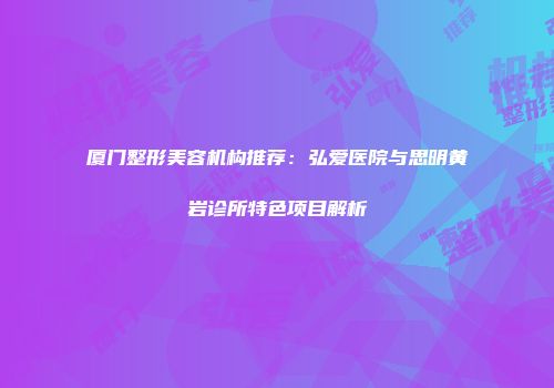 厦门整形美容机构推荐：弘爱医院与思明黄岩诊所特色项目解析