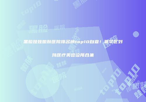 黑脸娃娃嫩肤医院排名榜top10自查！赛罕区刘玮医疗美容诊所合集