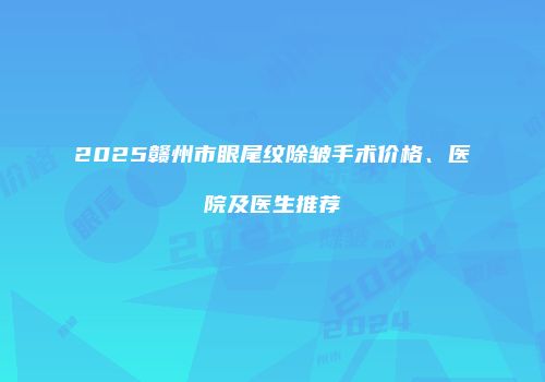 2025赣州市眼尾纹除皱手术价格、医院及医生推荐