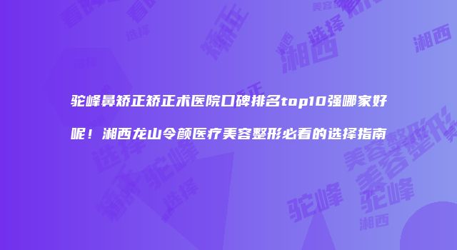 驼峰鼻矫正矫正术医院口碑排名top10强哪家好呢！湘西龙山令颜医疗美容整形必看的选择指南