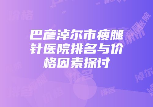 巴彦淖尔市瘦腿针医院排名与价格因素探讨