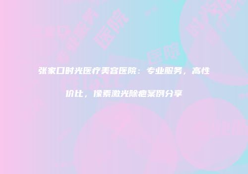 张家口时光医疗美容医院：专业服务，高性价比，像素激光除疤案例分享