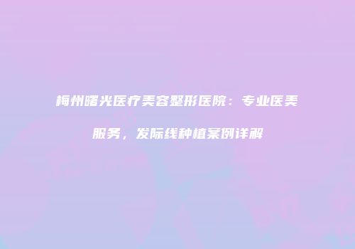 梅州曙光医疗美容整形医院：专业医美服务，发际线种植案例详解