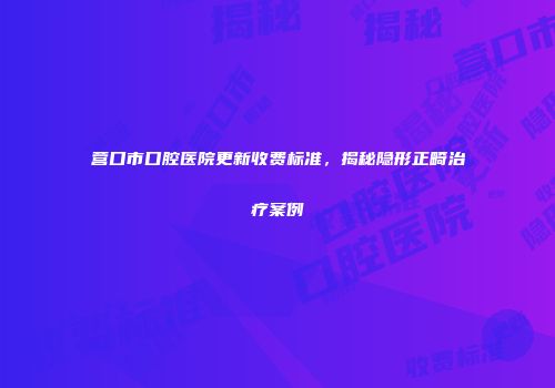 营口市口腔医院更新收费标准，揭秘隐形正畸治疗案例