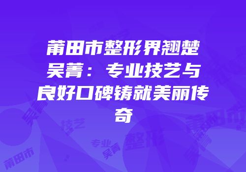 莆田市整形界翘楚吴菁：专业技艺与良好口碑铸就美丽传奇