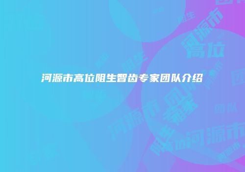 河源市高位阻生智齿专家团队介绍