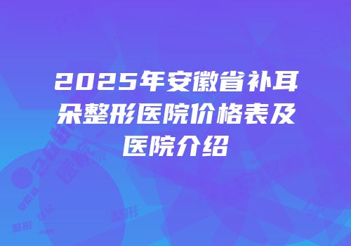 2025年安徽省补耳朵整形医院价格表及医院介绍