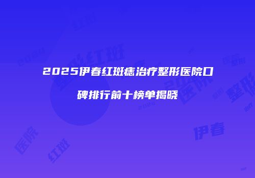 2025伊春红斑痣治疗整形医院口碑排行前十榜单揭晓