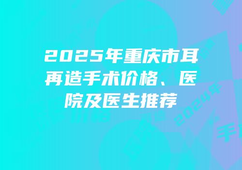 2025年重庆市耳再造手术价格、医院及医生推荐