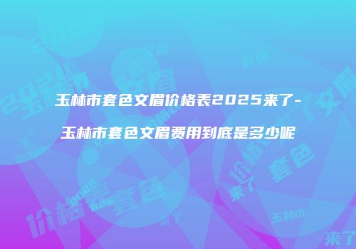 玉林市套色文眉价格表2025来了-玉林市套色文眉费用到底是多少呢