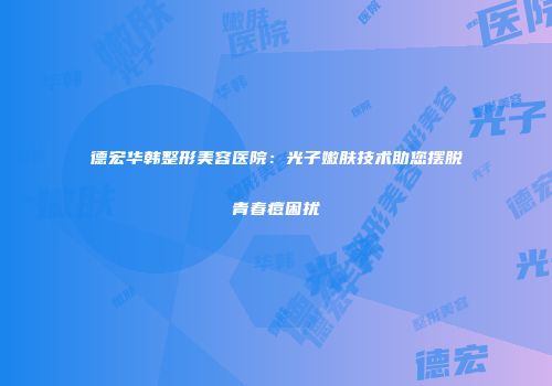 德宏华韩整形美容医院：光子嫩肤技术助您摆脱青春痘困扰