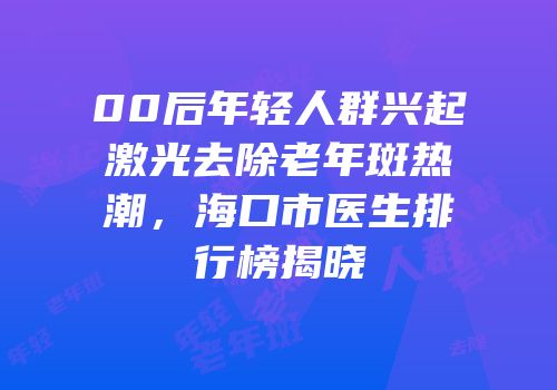00后年轻人群兴起激光去除老年斑热潮，海口市医生排行榜揭晓