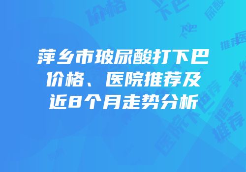 萍乡市玻尿酸打下巴价格、医院推荐及近8个月走势分析
