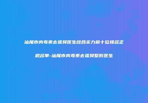 汕尾市肉毒素去狐臭医生综合实力前十位排名正规名单-汕尾市肉毒素去狐臭整形医生