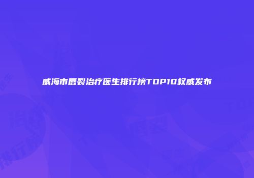 威海市唇裂治疗医生排行榜TOP10权威发布
