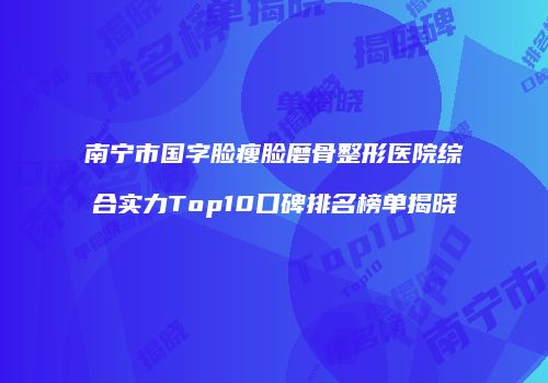 南宁市国字脸瘦脸磨骨整形医院综合实力Top10口碑排名榜单揭晓
