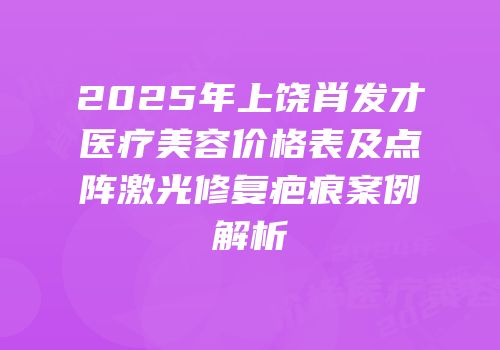 2025年上饶肖发才医疗美容价格表及点阵激光修复疤痕案例解析