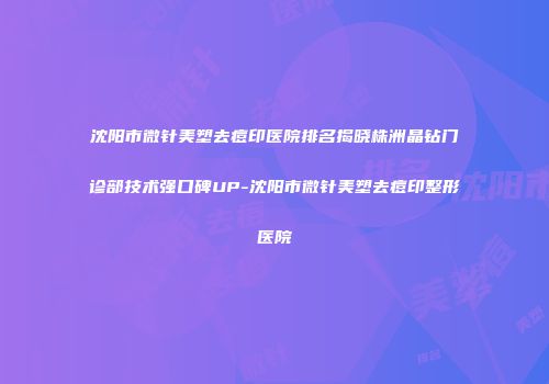沈阳市微针美塑去痘印医院排名揭晓株洲晶钻门诊部技术强口碑UP-沈阳市微针美塑去痘印整形医院