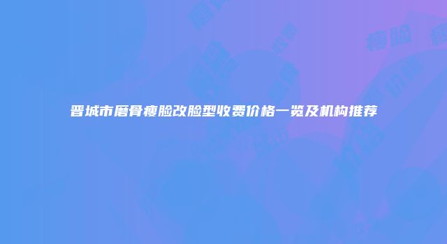 晋城市磨骨瘦脸改脸型收费价格一览及机构推荐