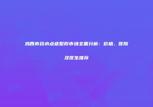 鸡西市药水点痣整形市场全面分析：价格、医院及医生推荐