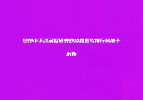 随州市下颌角整形失败修复医院排行榜前十解析