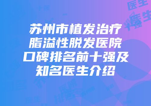 苏州市植发治疗脂溢性脱发医院口碑排名前十强及知名医生介绍