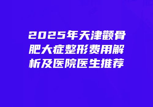 2025年天津颧骨肥大症整形费用解析及医院医生推荐