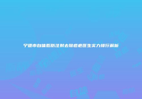宁德市自体脂肪注射去除痘疤医生实力排行解析