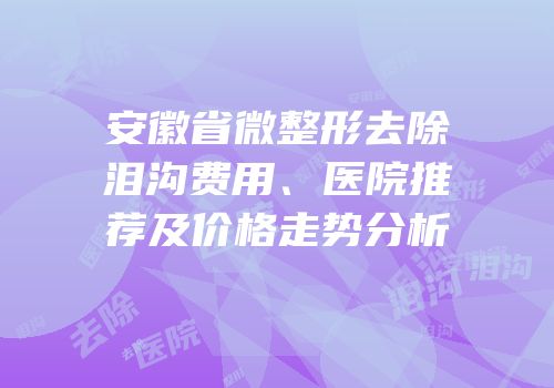 安徽省微整形去除泪沟费用、医院推荐及价格走势分析