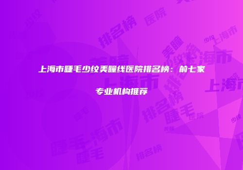 上海市睫毛少纹美瞳线医院排名榜：前七家专业机构推荐