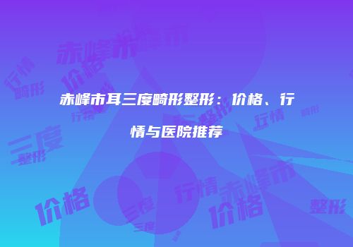 赤峰市耳三度畸形整形：价格、行情与医院推荐
