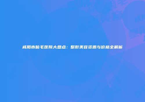 咸阳市睑毛医院大盘点：整形美容资源与价格全解析