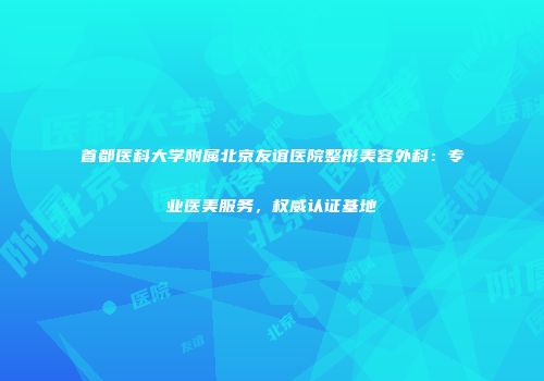 首都医科大学附属北京友谊医院整形美容外科：专业医美服务，权威认证基地