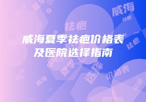 威海夏季祛疤价格表及医院选择指南