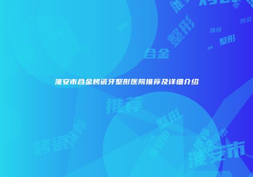 淮安市合金烤瓷牙整形医院推荐及详细介绍