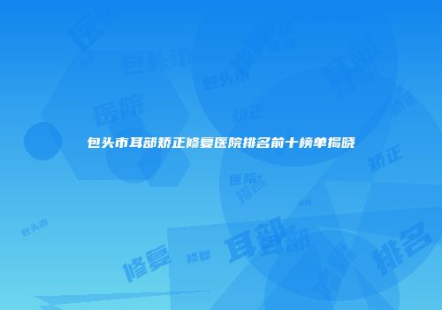 包头市耳部矫正修复医院排名前十榜单揭晓