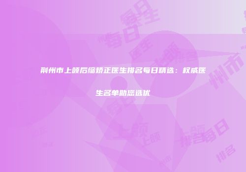 荆州市上颌后缩矫正医生排名每日精选：权威医生名单助您选优