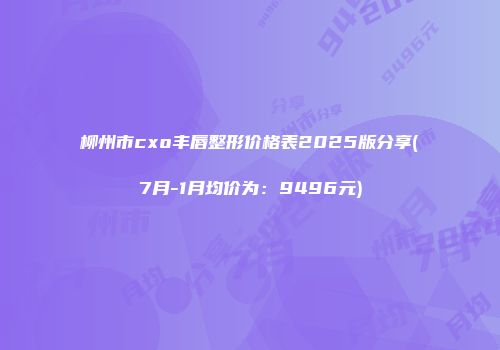 柳州市cxo丰唇整形价格表2025版分享(7月-1月均价为：9496元)
