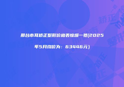邢台市耳矫正整形价格表惊爆一览(2025年5月均价为：63446元）