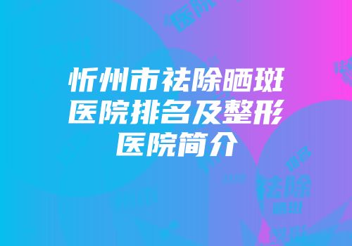 忻州市祛除晒斑医院排名及整形医院简介