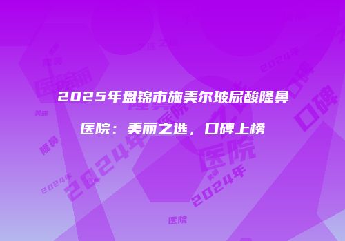 2025年盘锦市施美尔玻尿酸隆鼻医院：美丽之选，口碑上榜