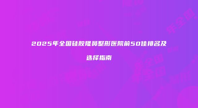2025年全国硅胶隆鼻整形医院前50佳排名及选择指南