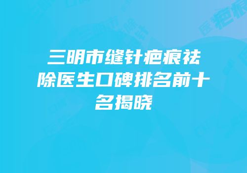 三明市缝针疤痕祛除医生口碑排名前十名揭晓